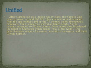 • After starting out as a nation run by clans, the Yamato Clan
came to power around 250 AD. They claimed to be descended
from the sun goddess and by the 7th century called themselves
emperors. These emperors served as figure heads. As the
country advanced so did the culture. Once united they broadened
the belief of Shintoism which means “way of the Gods”. This
belief includes respect for nature, worship of ancestors, and Kami
(Divine Spirits).
 