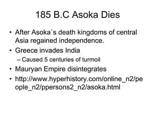 185 B.C Asoka Dies
• After Asoka`s death kingdoms of central
Asia regained independence.
• Greece invades India
– Caused 5 centuries of turmoil
• Mauryan Empire disintegrates
• http://www.hyperhistory.com/online_n2/pe
ople_n2/ppersons2_n2/asoka.html
 