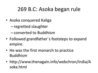 269 B.C: Asoka began rule
• Asoka conquered Kaliga
–regretted slaughter
–converted to Buddhism
• Followed grandfather`s footsteps to expand
empire.
• He was the first monarch to practice
Buddhism
• http://www.thenagain.info/webchron/india/A
soka.html
 