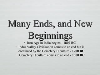Many Ends, and NewMany Ends, and New
BeginningsBeginnings
• Iron Age in India begins -Iron Age in India begins - 1800 BC1800 BC
• Indus Valley Civilization comes to an end but isIndus Valley Civilization comes to an end but is
continued by the Cemetery H culture -continued by the Cemetery H culture - 1700 BC1700 BC
• Cemetery H culture comes to an end -Cemetery H culture comes to an end - 1300 BC1300 BC
 