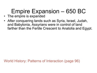 Empire Expansion – 650 BC
• The empire is expanded
• After conquering lands such as Syria, Israel, Judah,
and Babylonia, Assyrians were in control of land
farther than the Fertile Crescent to Anatolia and Egypt.
World History: Patterns of Interaction (page 96)
 