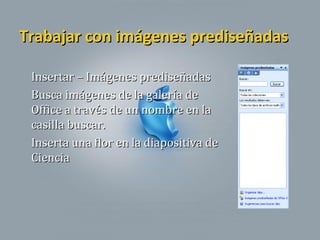 Trabajar con imágenes prediseñadasTrabajar con imágenes prediseñadas
Insertar – Imágenes prediseñadasInsertar – Imágenes prediseñadas
Busca imágenes de la galería deBusca imágenes de la galería de
Office a través de un nombre en laOffice a través de un nombre en la
casilla buscar.casilla buscar.
Inserta una flor en la diapositiva deInserta una flor en la diapositiva de
CienciaCiencia
 