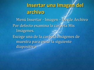 Insertar una Imagen delInsertar una Imagen del
archivoarchivo
Menú Insertar - Imagen – Desde ArchivoMenú Insertar - Imagen – Desde Archivo
Por defecto examina la carpeta MisPor defecto examina la carpeta Mis
Imágenes.Imágenes.
Escoge una de la carpeta Imágenes deEscoge una de la carpeta Imágenes de
muestra para crear la siguientemuestra para crear la siguiente
diapositivadiapositiva
 