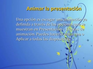 Animar la presentaciónAnimar la presentación
Una opción es escoger una animación yaUna opción es escoger una animación ya
definida a través de las opciones que sedefinida a través de las opciones que se
muestran en Presentación – Efectos demuestran en Presentación – Efectos de
animación. Puedes hacerlo una a una oanimación. Puedes hacerlo una a una o
Aplicar a todas las diapositivas.Aplicar a todas las diapositivas.
 
