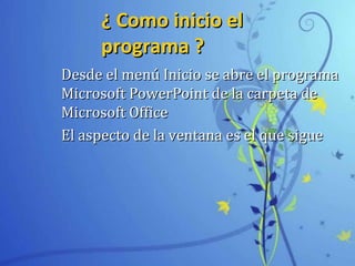 ¿ Como inicio el¿ Como inicio el
programa ?programa ?
Desde el menú Inicio se abre el programaDesde el menú Inicio se abre el programa
Microsoft PowerPoint de la carpeta deMicrosoft PowerPoint de la carpeta de
Microsoft OfficeMicrosoft Office
El aspecto de la ventana es el que sigueEl aspecto de la ventana es el que sigue
 