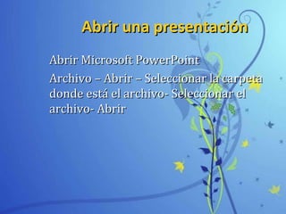 Abrir una presentaciónAbrir una presentación
Abrir Microsoft PowerPointAbrir Microsoft PowerPoint
Archivo – Abrir – Seleccionar la carpetaArchivo – Abrir – Seleccionar la carpeta
donde está el archivo- Seleccionar eldonde está el archivo- Seleccionar el
archivo- Abrirarchivo- Abrir
 