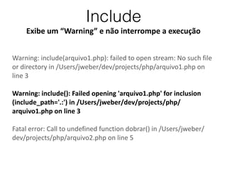 Include
Exibe	
  um	
  “Warning”	
  e	
  não	
  interrompe	
  a	
  execução
Warning:	
  include(arquivo1.php):	
  failed	
  to	
  open	
  stream:	
  No	
  such	
  file	
  
or	
  directory	
  in	
  /Users/jweber/dev/projects/php/arquivo1.php	
  on	
  
line	
  3	
  
!
Warning:	
  include():	
  Failed	
  opening	
  'arquivo1.php'	
  for	
  inclusion	
  
(include_path='.:')	
  in	
  /Users/jweber/dev/projects/php/
arquivo1.php	
  on	
  line	
  3	
  
!
Fatal	
  error:	
  Call	
  to	
  undefined	
  function	
  dobrar()	
  in	
  /Users/jweber/
dev/projects/php/arquivo2.php	
  on	
  line	
  5
 