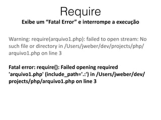 Require
Exibe	
  um	
  “Fatal	
  Error”	
  e	
  interrompe	
  a	
  execução
Warning:	
  require(arquivo1.php):	
  failed	
  to	
  open	
  stream:	
  No	
  
such	
  file	
  or	
  directory	
  in	
  /Users/jweber/dev/projects/php/
arquivo1.php	
  on	
  line	
  3	
  
!
Fatal	
  error:	
  require():	
  Failed	
  opening	
  required	
  
'arquivo1.php'	
  (include_path='.:')	
  in	
  /Users/jweber/dev/
projects/php/arquivo1.php	
  on	
  line	
  3
 