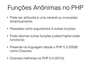 • Pode ser atribuída à uma variável ou invocadas
dinamicamente;
• Passadas como argumentos à outras funções;
• Pode retornar outras funções (called higher-order
functions);
• Presente na linguagem desde o PHP 5.3 (2009)
como Closures;
• Diversas melhorias no PHP 5.4 (2012);
Funções Anônimas no PHP
 