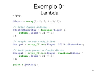 13
<?php!
!
$input = array(1, 2, 3, 4, 5, 6);!
!
// Criar função anônima!
$filtroNumeroPar = function($item) {!
return ($item % 2) == 0;!
};!
!
// Função do PHP array_filter!
$output = array_filter($input, $filtroNumeroPar);!
!
// Você pode passar a função direto!
$output = array_filter($input, function($item) {!
return ($item % 2) == 0;!
});!
!
print_r($output);!
Exemplo 01
Lambda
 