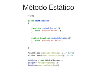 Método Estático
<?php!
!
class MinhaClasse!
{!
!
! function metodoNormal()!
! {! echo 'Método Normal';!
! }!
!
! static function metodoEstatico()!
! {! echo 'Método Estático';!
! }!
!
}!
!
MinhaClasse::metodoNormal(); // Error!
MinhaClasse::metodoEstatico(); // OK!
!
$objeto = new MinhaClasse();!
$objeto->metodoNormal();!
$objeto->metodoEstatico();!
 