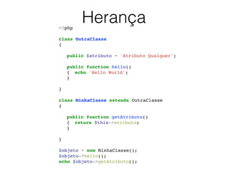 Herança<?php!
!
class OutraClasse!
{!
!
! public $atributo = 'Atributo Qualquer';!
!
! public function hello()!
! {! echo 'Hello World';!
! }!
!
}!
!
class MinhaClasse extends OutraClasse!
{!
!
! public function getAtributo()!
! {! return $this->atributo;!
! }!
!
}!
!
$objeto = new MinhaClasse();!
$objeto->hello();!
echo $objeto->getAtributo();!
 