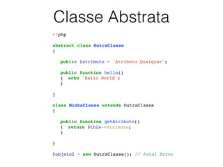 Classe Abstrata
<?php!
!
abstract class OutraClasse!
{!
!
! public $atributo = 'Atributo Qualquer';!
!
! public function hello()!
! {! echo 'Hello World';!
! }!
!
}!
!
class MinhaClasse extends OutraClasse!
{!
!
! public function getAtributo()!
! {! return $this->atributo;!
! }!
!
}!
!
$objeto2 = new OutraClasse(); // Fatal Error!
 