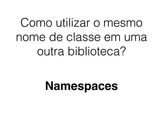 Como utilizar o mesmo
nome de classe em uma
outra biblioteca?
Namespaces
 