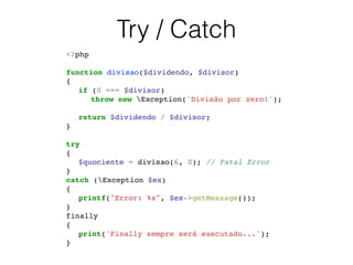 Try / Catch
<?php!
!
function divisao($dividendo, $divisor)!
{!
! if (0 === $divisor)!
! ! throw new Exception('Divisão por zero!');!
!
! return $dividendo / $divisor;!
}!
!
try !
{!
! $quociente = divisao(6, 0); // Fatal Error!
} !
catch (Exception $ex) !
{!
! printf("Error: %s", $ex->getMessage());!
}!
finally !
{!
! print('Finally sempre será executado...');!
}!
 