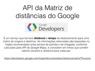 API da Matriz de
distâncias do Google
https://developers.google.com/maps/documentation/distancematrix/?hl=pt-br
É um serviço que fornece distância e tempo de deslocamento para uma
matriz de origens e destinos. As informações retornadas são baseadas no
trajeto recomendado entre pontos de partida e de chegada, conforme
calculado pela API do Google Maps, e consistem em linhas que contêm
valores duration e distance para cada par.
 