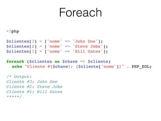Foreach
<?php!
!
$clientes[3] = ['nome' => 'John Doe'];!
$clientes[2] = ['nome' => 'Steve Jobs'];!
$clientes[1] = ['nome' => 'Bill Gates'];!
!
foreach ($clientes as $chave => $cliente)!
! echo "Cliente #{$chave}: {$cliente['nome']}" . PHP_EOL;!
!
/* Output:!
Cliente #3: John Doe!
Cliente #2: Steve Jobs!
Cliente #1: Bill Gates!
*****/!
 