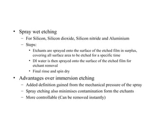 • Spray wet etching
– For Silicon, Silicon dioxide, Silicon nitride and Aluminium
– Steps:
• Etchants are sprayed onto the surface of the etched film in surplus,
covering all surface area to be etched for a specific time
• DI water is then sprayed onto the surface of the etched film for
etchant removal
• Final rinse and spin dry
• Advantages over immersion etching
– Added definition gained from the mechanical pressure of the spray
– Spray etching also minimises contamination form the etchants
– More controllable (Can be removed instantly)
 