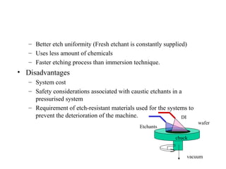 – Better etch uniformity (Fresh etchant is constantly supplied)
– Uses less amount of chemicals
– Faster etching process than immersion technique.
• Disadvantages
– System cost
– Safety considerations associated with caustic etchants in a
pressurised system
– Requirement of etch-resistant materials used for the systems to
prevent the deterioration of the machine.
Etchants
vacuum
DI
wafer
chuck
 
