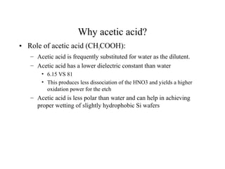 Why acetic acid?
• Role of acetic acid (CH3COOH):
– Acetic acid is frequently substituted for water as the dilutent.
– Acetic acid has a lower dielectric constant than water
• 6.15 VS 81
• This produces less dissociation of the HNO3 and yields a higher
oxidation power for the etch
– Acetic acid is less polar than water and can help in achieving
proper wetting of slightly hydrophobic Si wafers
 