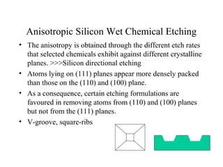 Anisotropic Silicon Wet Chemical Etching
• The anisotropy is obtained through the different etch rates
that selected chemicals exhibit against different crystalline
planes. >>>Silicon directional etching
• Atoms lying on (111) planes appear more densely packed
than those on the (110) and (100) plane.
• As a consequence, certain etching formulations are
favoured in removing atoms from (110) and (100) planes
but not from the (111) planes.
• V-groove, square-ribs
 