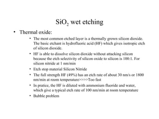 SiO2 wet etching
• Thermal oxide:
• The most common etched layer is a thermally grown silicon dioxide.
The basic etchant is hydrofluoric acid (HF) which gives isotropic etch
of silicon dioxide.
• HF is able to dissolve silicon dioxide without attacking silicon
because the etch selectivity of silicon oxide to silicon is 100:1. For
silicon nitride at 1 nm/min
• Etch stop material Silicon Nitride
• The full strength HF (49%) has an etch rate of about 30 nm/s or 1800
nm/min at room temperature>>>>Too fast
• In pratice, the HF is diluted with ammonium fluoride and water,
which give a typical etch rate of 100 nm/min at room temperature
• Bubble problem
 