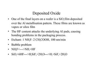Deposited Oxide
• One of the final layers on a wafer is a SiO2film deposited
over the Al metallisation pattern. These films are known as
vapox or silox film
• The HF content attacks the underlying Al pads, causing
bonding problems in the packaging process.
• Etchant: 1 NH4F: 2 CH3COOH, 100 nm/min
• Bubble problem
• NH4F<--->NH3+HF
• SiO2+6HF--->H2SiF6+2H2O--->H2+SiF6+2H2O
 