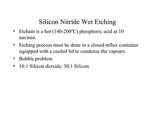 Silicon Nitride Wet Etching
• Etchant is a hot (140-200ºC) phosphoric acid at 10
nm/min.
• Etching process must be done in a closed reflux container
equipped with a cooled lid to condense the vapours.
• Bubble problem
• 10:1 Silicon dioxide; 30:1 Silicon
 