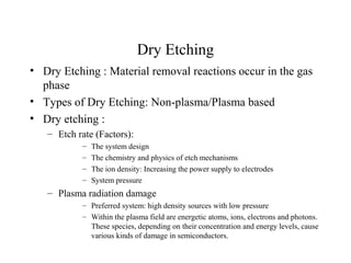 Dry Etching
• Dry Etching : Material removal reactions occur in the gas
phase
• Types of Dry Etching: Non-plasma/Plasma based
• Dry etching :
– Etch rate (Factors):
– The system design
– The chemistry and physics of etch mechanisms
– The ion density: Increasing the power supply to electrodes
– System pressure
– Plasma radiation damage
– Preferred system: high density sources with low pressure
– Within the plasma field are energetic atoms, ions, electrons and photons.
These species, depending on their concentration and energy levels, cause
various kinds of damage in semiconductors.
 