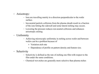 – Anisotropy:
– Ions are travelling mainly in a direction perpendicular to the wafer
surface.
– Ion-neutral particle collisions from the plasma sheath result in a fraction
of the ions hitting the sidewall and some lateral etching may occurs.
– Lowering the pressure reduces ion-neutral collisions and enhances
anisotropic etching
– Uniformity
– Achieving microscopic uniformity in etching across wafer and between
wafers can be a problem because of
» Variation etch rate
» Dependence of profile on pattern density and feature size.
– Selectivity
– Selectivity is defined as the rate of etching one film with respect to the
film under the same conditions.
– Chemical wet etches are generally more selective than plasma etches
 