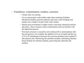 – Cleanliness: contamination, residues, corrosion
– Cleaner than wet etching
– Use an electrostatic wafer holder rather than mechanical holders.
Mechanical holders generate particles and cause wafer breakage and
clamps cast a shadow on part of the wafer surface.
– Plasma etch environment is highly reactive and many chemical reactions
take place. These reactions create contamination and can interfere with
the deposition process.
– Post-etch corrosion is caused by etch residues left on metal patterns after
the etch process. For example, the addition of Cu to Al metal and the use
of Ti or W metallisation increases the corrosion problem from residual Cl
after plasma etch. Minimising this problem includes substituting fluorine-
based etchants for chlorine etchants, passivating the sidewalls and
surfaces.
 