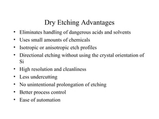 Dry Etching Advantages
• Eliminates handling of dangerous acids and solvents
• Uses small amounts of chemicals
• Isotropic or anisotropic etch profiles
• Directional etching without using the crystal orientation of
Si
• High resolution and cleanliness
• Less undercutting
• No unintentional prolongation of etching
• Better process control
• Ease of automation
 