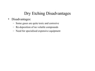 Dry Etching Disadvantages
• Disadvantages:
– Some gases are quite toxic and corrosive
– Re-deposition of no volatile compounds
– Need for specialised expensive equipment
 