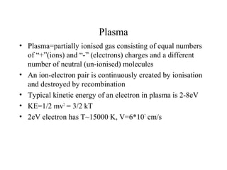 Plasma
• Plasma=partially ionised gas consisting of equal numbers
of “+”(ions) and “-” (electrons) charges and a different
number of neutral (un-ionised) molecules
• An ion-electron pair is continuously created by ionisation
and destroyed by recombination
• Typical kinetic energy of an electron in plasma is 2-8eV
• KE=1/2 mv2
= 3/2 kT
• 2eV electron has T~15000 K, V=6*107
cm/s
 
