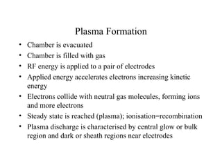 Plasma Formation
• Chamber is evacuated
• Chamber is filled with gas
• RF energy is applied to a pair of electrodes
• Applied energy accelerates electrons increasing kinetic
energy
• Electrons collide with neutral gas molecules, forming ions
and more electrons
• Steady state is reached (plasma); ionisation=recombination
• Plasma discharge is characterised by central glow or bulk
region and dark or sheath regions near electrodes
 