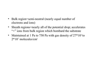 • Bulk region=semi-neutral (nearly equal number of
electrons and ions)
• Sheath regions=nearly all of the potential drop; accelerates
“+” ions from bulk region which bombard the substrate
• Maintained at 1 Pa to 750 Pa with gas density of 27*1014
to
2*1017
molecules/cm3
 