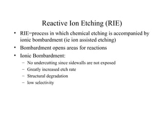 Reactive Ion Etching (RIE)
• RIE=process in which chemical etching is accompanied by
ionic bombardment (ie ion assisted etching)
• Bombardment opens areas for reactions
• Ionic Bombardment:
– No undercutting since sidewalls are not exposed
– Greatly increased etch rate
– Structural degradation
– low selectivity
 