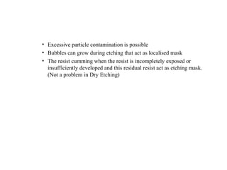 • Excessive particle contamination is possible
• Bubbles can grow during etching that act as localised mask
• The resist cumming when the resist is incompletely exposed or
insufficiently developed and this residual resist act as etching mask.
(Not a problem in Dry Etching)
 