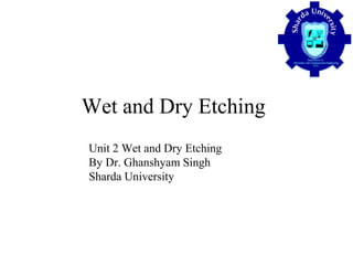 Wet and Dry Etching
Unit 2 Wet and Dry Etching
By Dr. Ghanshyam Singh
Sharda University
 