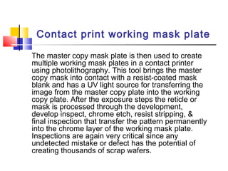 Contact print working mask plate
The master copy mask plate is then used to create
multiple working mask plates in a contact printer
using photolithography. This tool brings the master
copy mask into contact with a resist-coated mask
blank and has a UV light source for transferring the
image from the master copy plate into the working
copy plate. After the exposure steps the reticle or
mask is processed through the development,
develop inspect, chrome etch, resist stripping, &
final inspection that transfer the pattern permanently
into the chrome layer of the working mask plate.
Inspections are again very critical since any
undetected mistake or defect has the potential of
creating thousands of scrap wafers.
 