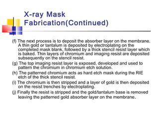 X-ray Mask
Fabrication(Continued)
(f) The next process is to deposit the absorber layer on the membrane.
A thin gold or tantalum is deposited by electroplating on the
completed mask blank, followed by a thick stencil resist layer which
is baked. Thin layers of chromium and imaging resist are deposited
subsequently on the stencil resist.
(g) The top imaging resist layer is exposed, developed and used to
pattern the chromium in chromium etch solution.
(h) The patterned chromium acts as hard etch mask during the RIE
etch of the thick stencil resist.
(i) The chromium is then stripped and a layer of gold is then deposited
on the resist trenches by electroplating.
(j) Finally the resist is stripped and the gold/tantalum base is removed
leaving the patterned gold absorber layer on the membrane.
 