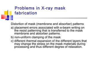 Problems in X-ray mask
fabrication
Distortion of mask (membrane and absorber) patterns
a) placement errors associated with e-beam writing on
the resist patterning that is transferred to the mask
membrane and absorber patterns.
b) non-uniform clamping of the mask
c) different thermal expansion of the different layers that
may change the stress on the mask materials during
processing and thus different degree of relaxation.
 