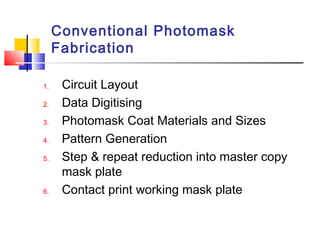 Conventional Photomask
Fabrication
1. Circuit Layout
2. Data Digitising
3. Photomask Coat Materials and Sizes
4. Pattern Generation
5. Step & repeat reduction into master copy
mask plate
6. Contact print working mask plate
 