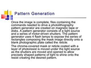 Pattern Generation
Once the image is complete, files containing the
commands needed to drive a photolithography
pattern generator are created on magnetic tape or
disks. A pattern generator consists of a light source
and a series of motor-driven shutters. The pattern
generator uses 4 flash lamps to expose the series of
rectangles composing the mask image directly onto a
blank photographic plate called the reticle.
The chrome-covered mask or reticle coated with a
layer of photoresist is moved under the light source
as the shutters are moved and opened to allow
precisely shaped patterns of light to shine onto the
resist creating the desired pattern.
 