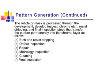 Pattern Generation (Continued)
The reticle or mask is processed through the
development, develop inspect, chrome etch, resist
stripping, and final inspection steps that transfer
the pattern permanently into the chrome layer as
follow:
(a) Etch and resist stripping
(b) Defect Inspection
(c) Repair
(d) Metrology Inspection
(e) Cleaning
(f) Final Inspection
 