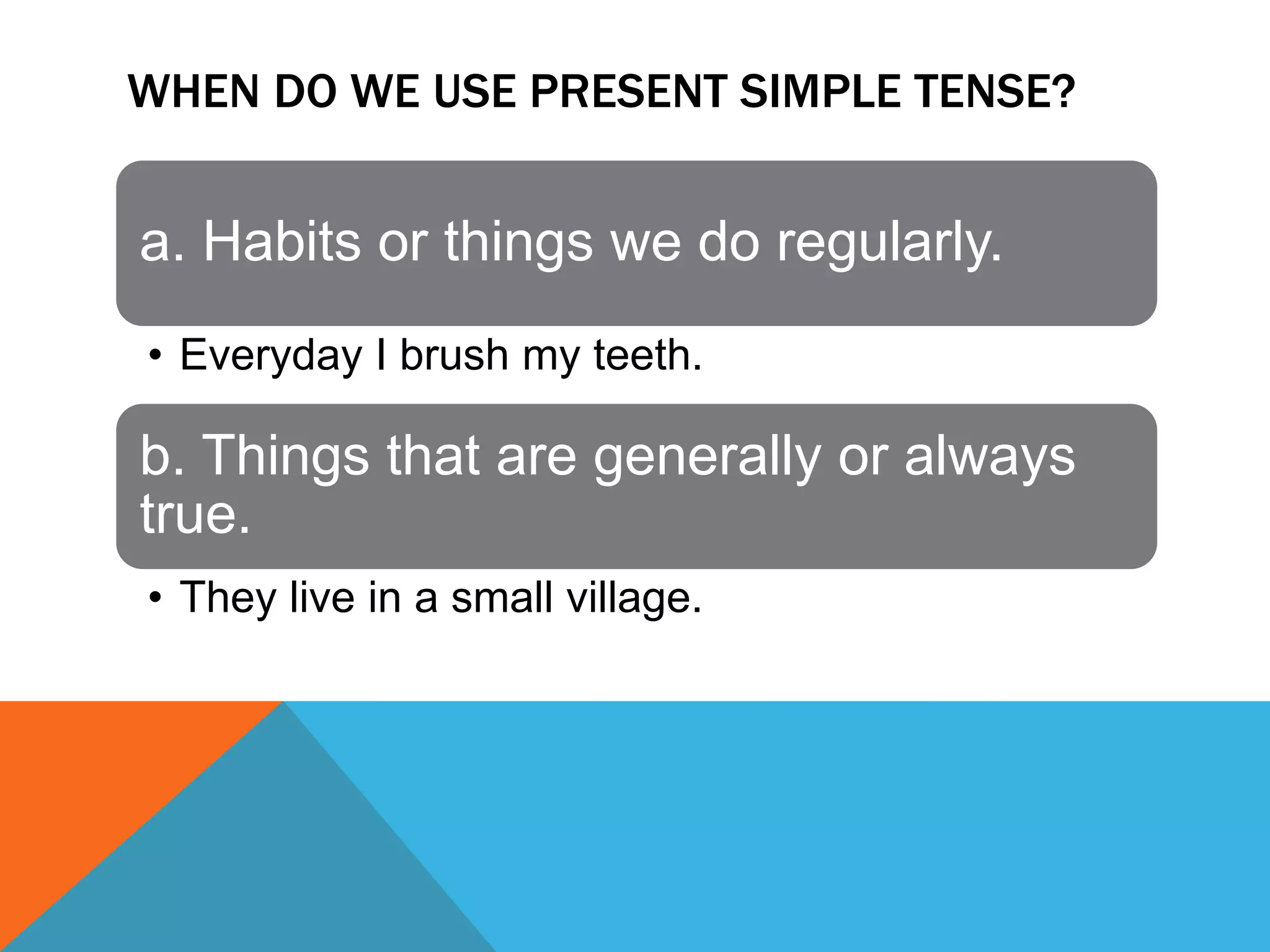 WHEN DO WE USE PRESENT SIMPLE TENSE?
a. Habits or things we do regularly.
• Everyday I brush my teeth.
b. Things that are generally or always
true.
• They live in a small village.