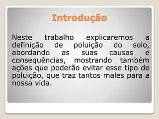 Introdução 
Neste trabalho explicaremos a 
definição de poluição do solo, 
abordando as suas causas e 
consequências, mostrando também 
ações que poderão evitar esse tipo de 
poluição, que traz tantos males para a 
nossa vida. 
 
