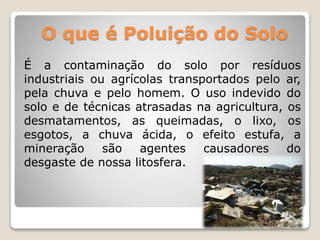 O que é Poluição do Solo 
É a contaminação do solo por resíduos 
industriais ou agrícolas transportados pelo ar, 
pela chuva e pelo homem. O uso indevido do 
solo e de técnicas atrasadas na agricultura, os 
desmatamentos, as queimadas, o lixo, os 
esgotos, a chuva ácida, o efeito estufa, a 
mineração são agentes causadores do 
desgaste de nossa litosfera. 
 