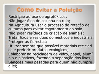 Como Evitar a Poluição 
Restrição ao uso de agrotóxicos; 
Não jogar óleo de cozinha no ralo; 
Na Agricultura usar o processo de rotação de 
culturas para evitar esgotamento do solo; 
Não jogar resíduos de criação de animais; 
Tratar lixos e resíduos domésticos e industriais. 
Proteger as florestas; 
Utilizar sempre que possível materiais reciclad 
os e preferir produtos ecológicos; 
Colaborar na reciclagem de vidro, papel, alumí 
nio e plásticos, fazendo a separação dos lixos; 
Sanções mais pesadas para quem não cumpre 
a lei; 
 