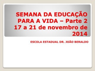 SEMANA DA EDUCAÇÃO 
PARA A VIDA – Parte 2 
17 a 21 de novembro de 
2014 
ESCOLA ESTADUAL DR. JOÃO BERALDO 
 